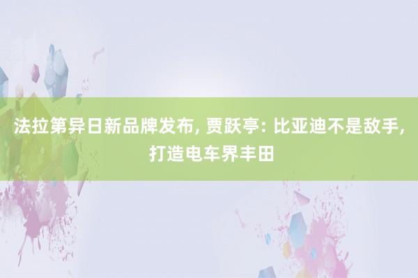 法拉第异日新品牌发布, 贾跃亭: 比亚迪不是敌手, 打造电车界丰田