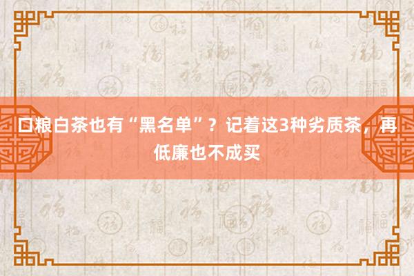 口粮白茶也有“黑名单”？记着这3种劣质茶，再低廉也不成买