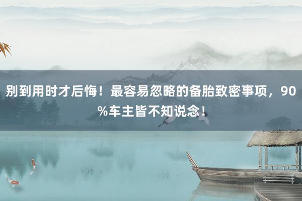 别到用时才后悔！最容易忽略的备胎致密事项，90%车主皆不知说念！