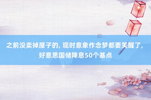 之前没卖掉屋子的, 现时意象作念梦都要笑醒了, 好意思国储降息50个基点