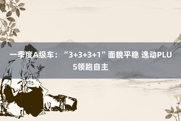 一季度A级车：“3+3+3+1”面貌平稳 逸动PLUS领跑自主