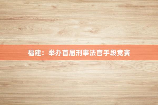 福建：举办首届刑事法官手段竞赛