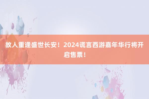 故人重逢盛世长安！2024谎言西游嘉年华行将开启售票！