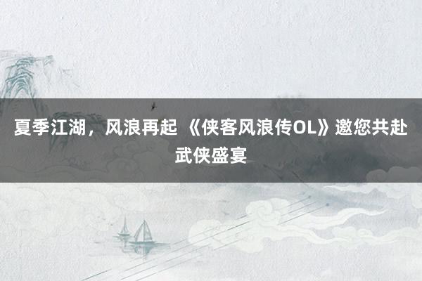 夏季江湖，风浪再起 《侠客风浪传OL》邀您共赴武侠盛宴