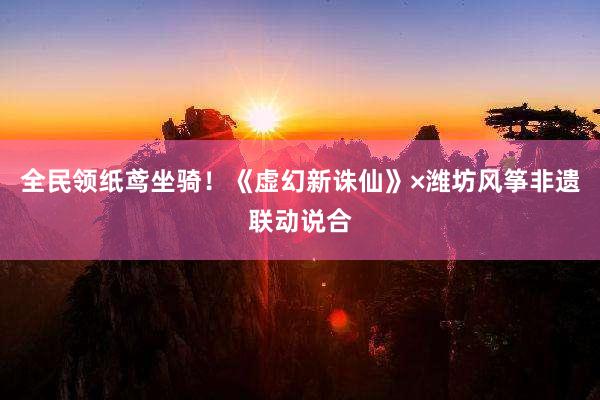全民领纸鸢坐骑！《虚幻新诛仙》×潍坊风筝非遗联动说合