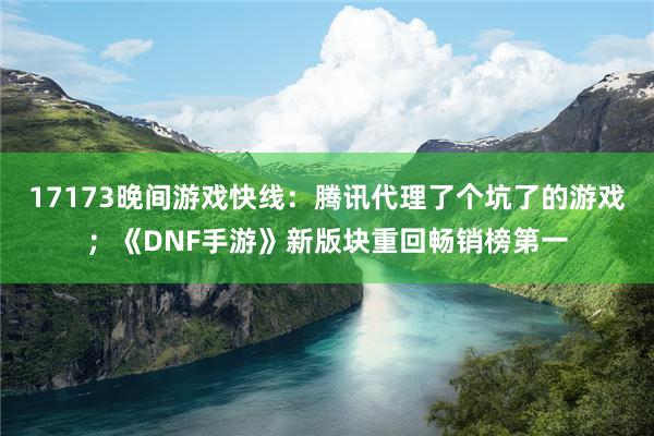 17173晚间游戏快线：腾讯代理了个坑了的游戏；《DNF手游》新版块重回畅销榜第一