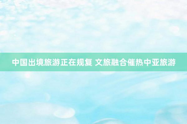中国出境旅游正在规复 文旅融合催热中亚旅游