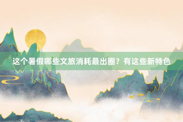 这个暑假哪些文旅消耗最出圈？有这些新特色