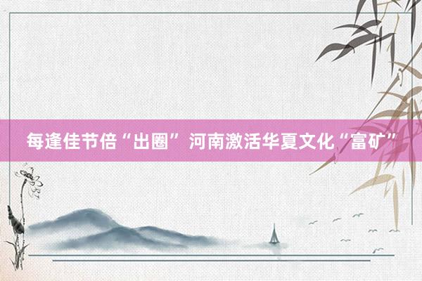 每逢佳节倍“出圈” 河南激活华夏文化“富矿”