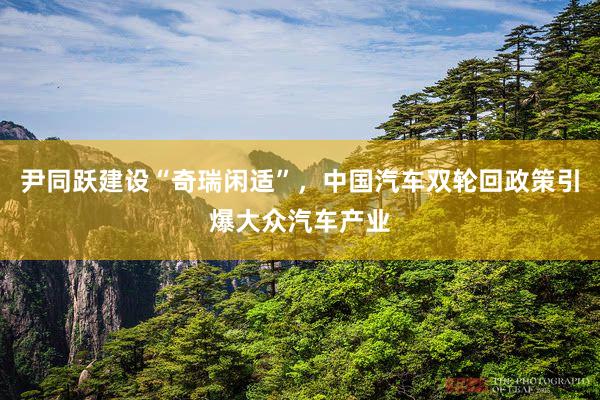 尹同跃建设“奇瑞闲适”，中国汽车双轮回政策引爆大众汽车产业