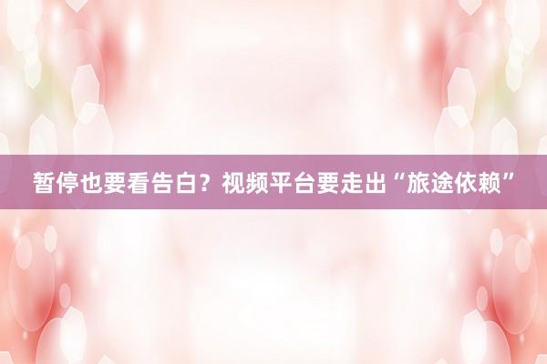 暂停也要看告白？视频平台要走出“旅途依赖”