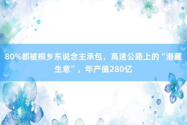 80%都被桐乡东说念主承包，高速公路上的“潜藏生意”，年产值280亿