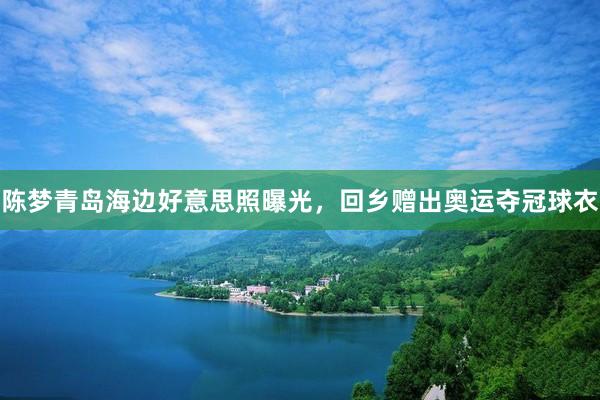 陈梦青岛海边好意思照曝光，回乡赠出奥运夺冠球衣
