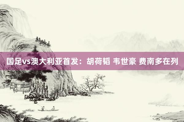 国足vs澳大利亚首发：胡荷韬 韦世豪 费南多在列