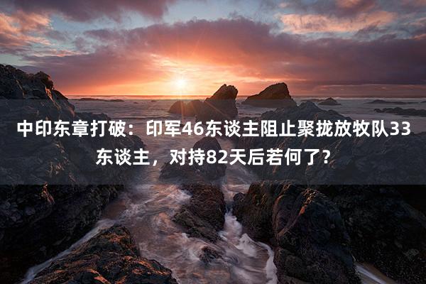 中印东章打破：印军46东谈主阻止聚拢放牧队33东谈主，对持82天后若何了？