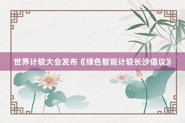世界计较大会发布《绿色智能计较长沙倡议》