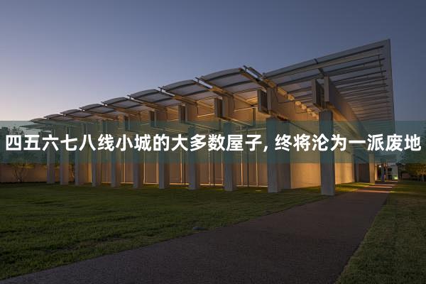 四五六七八线小城的大多数屋子, 终将沦为一派废地