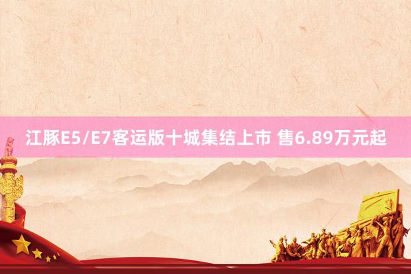 江豚E5/E7客运版十城集结上市 售6.89万元起