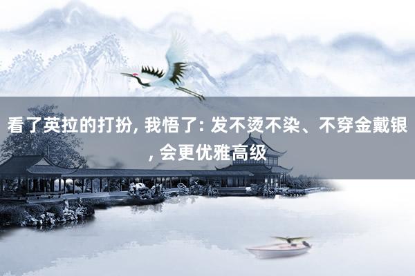 看了英拉的打扮, 我悟了: 发不烫不染、不穿金戴银, 会更优雅高级