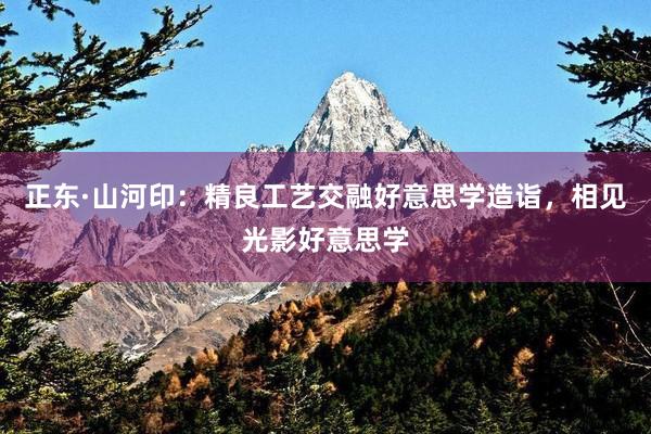 正东·山河印：精良工艺交融好意思学造诣，相见光影好意思学
