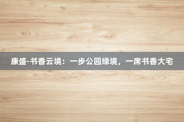 康盛·书香云境：一步公园绿境，一席书香大宅