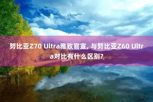 努比亚Z70 Ultra雅致官宣, 与努比亚Z60 Ultra对比有什么区别?