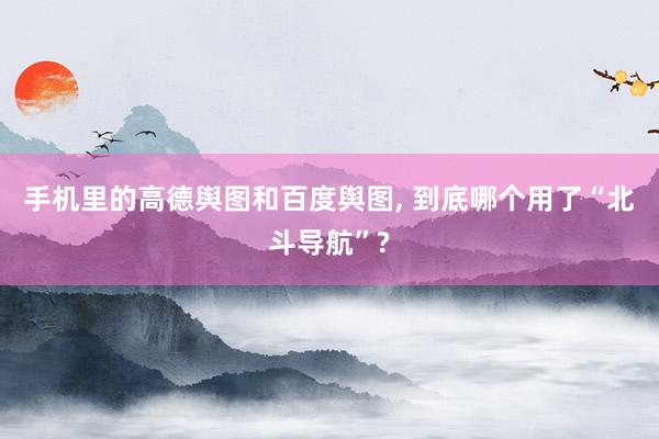 手机里的高德舆图和百度舆图, 到底哪个用了“北斗导航”?
