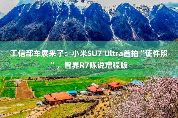 工信部车展来了：小米SU7 Ultra首拍“证件照”，智界R7陈说增程版