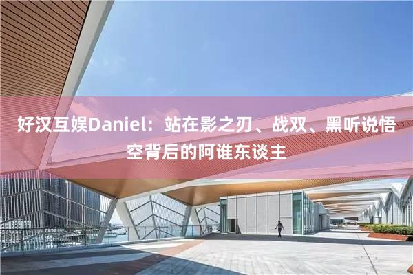 好汉互娱Daniel：站在影之刃、战双、黑听说悟空背后的阿谁东谈主