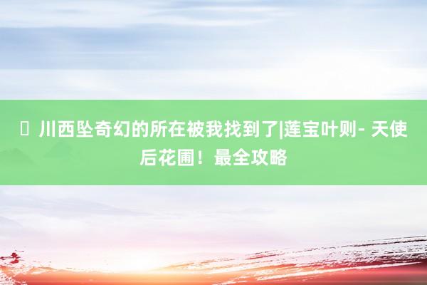 ​川西坠奇幻的所在被我找到了|莲宝叶则- 天使后花圃！最全攻略