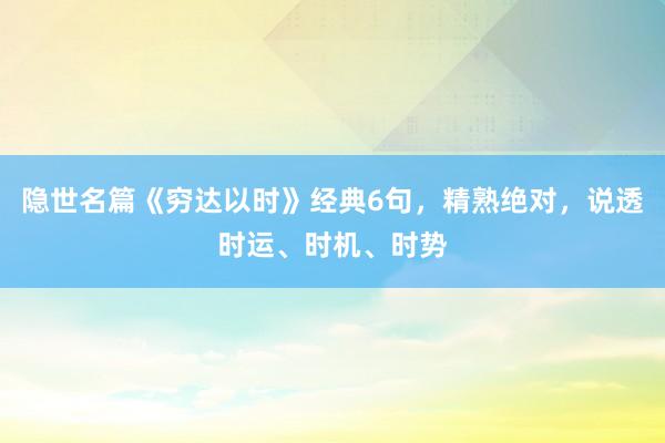隐世名篇《穷达以时》经典6句，精熟绝对，说透时运、时机、时势