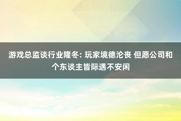 游戏总监谈行业隆冬: 玩家境德沦丧 但愿公司和个东谈主皆际遇不安闲