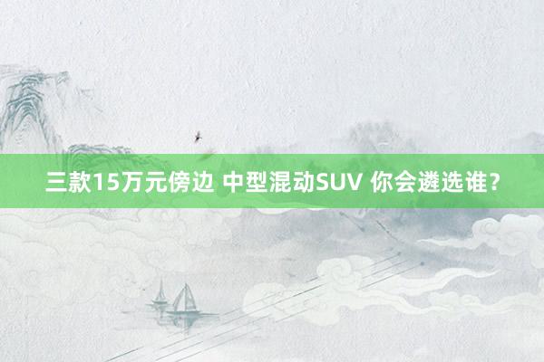 三款15万元傍边 中型混动SUV 你会遴选谁？
