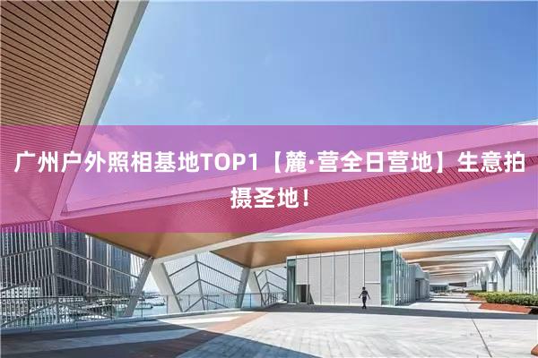 广州户外照相基地TOP1【麓·营全日营地】生意拍摄圣地！