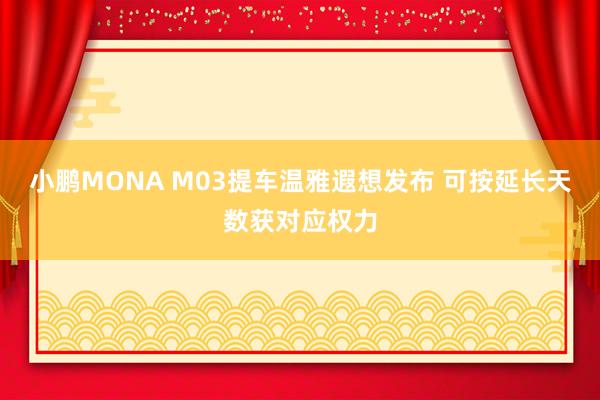 小鹏MONA M03提车温雅遐想发布 可按延长天数获对应权力