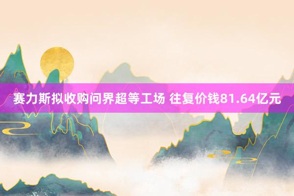 赛力斯拟收购问界超等工场 往复价钱81.64亿元