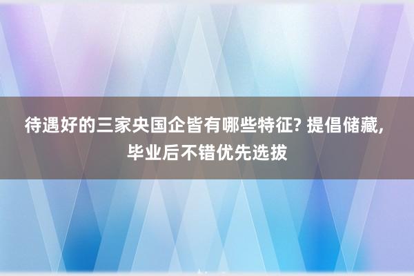 待遇好的三家央国企皆有哪些特征? 提倡储藏, 毕业后不错优先选拔