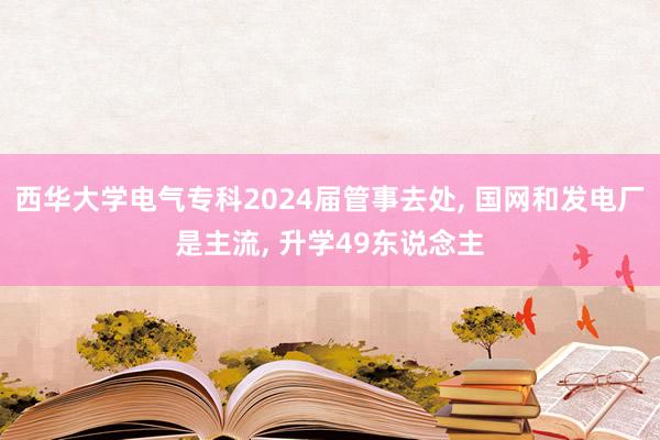 西华大学电气专科2024届管事去处, 国网和发电厂是主流, 升学49东说念主