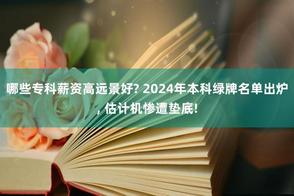 哪些专科薪资高远景好? 2024年本科绿牌名单出炉, 估计机惨遭垫底!