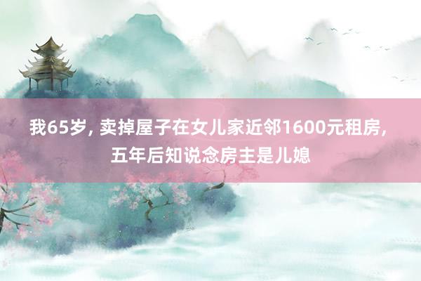我65岁, 卖掉屋子在女儿家近邻1600元租房, 五年后知说念房主是儿媳